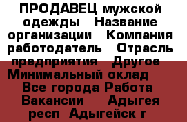 ПРОДАВЕЦ мужской одежды › Название организации ­ Компания-работодатель › Отрасль предприятия ­ Другое › Минимальный оклад ­ 1 - Все города Работа » Вакансии   . Адыгея респ.,Адыгейск г.